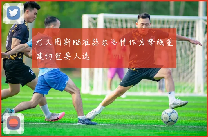 尤文图斯瞄准瑟尔洛特作为锋线重建的重要人选