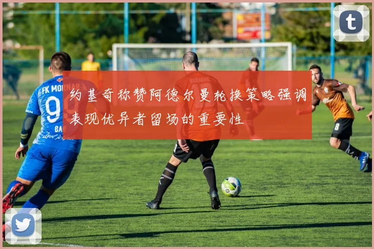 约基奇称赞阿德尔曼轮换策略强调表现优异者留场的重要性