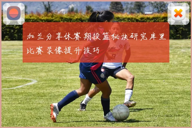 加兰分享休赛期投篮秘诀研究库里比赛录像提升技巧