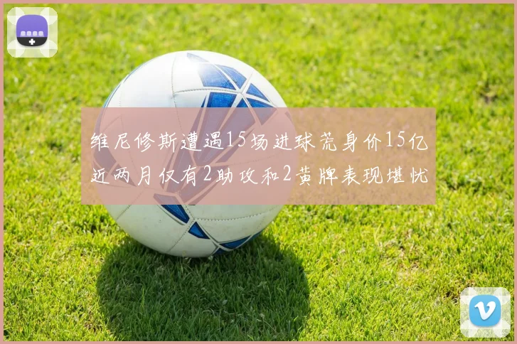 维尼修斯遭遇15场进球荒身价15亿近两月仅有2助攻和2黄牌表现堪忧