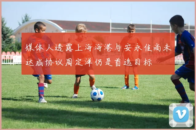 媒体人透露上海海港与安永佳尚未达成协议周定洋仍是首选目标