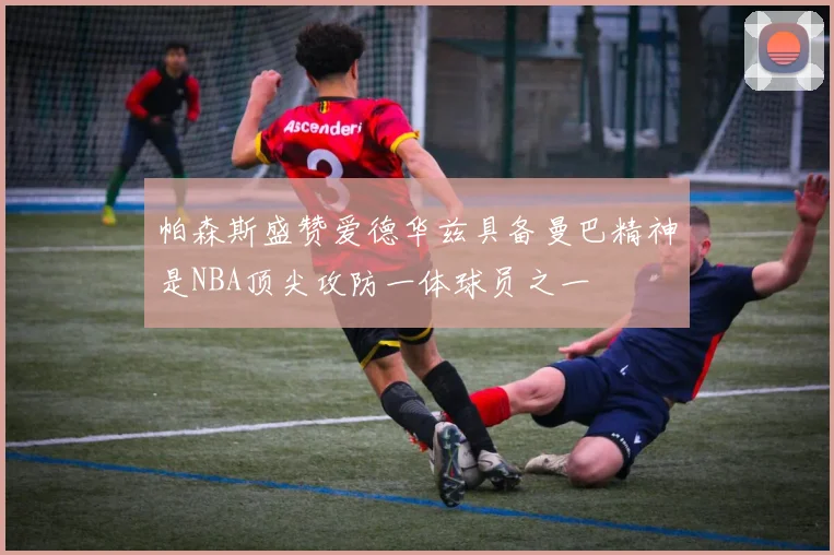 帕森斯盛赞爱德华兹具备曼巴精神是NBA顶尖攻防一体球员之一