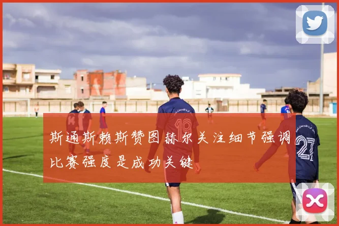斯通斯赖斯赞图赫尔关注细节强调比赛强度是成功关键