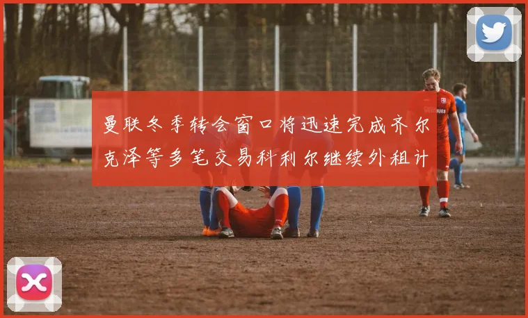曼联冬季转会窗口将迅速完成齐尔克泽等多笔交易科利尔继续外租计划