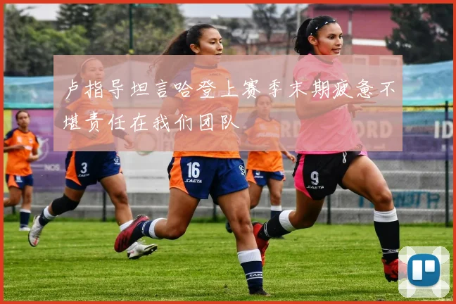 卢指导坦言哈登上赛季末期疲惫不堪责任在我们团队