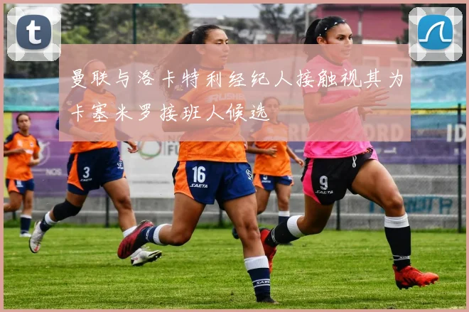 曼联与洛卡特利经纪人接触视其为卡塞米罗接班人候选