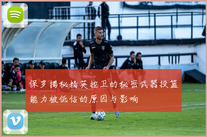 保罗揭秘精英控卫的秘密武器投篮能力被低估的原因与影响