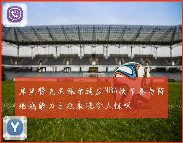 库里赞克尼佩尔适应NBA快节奏与阵地战能力出众表现令人惊叹