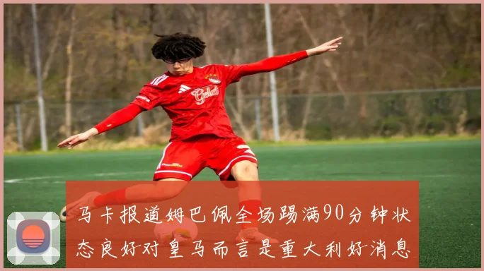 马卡报道姆巴佩全场踢满90分钟状态良好对皇马而言是重大利好消息