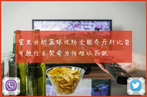 霍里分析篮球攻防全能乔丹科比皆可胜任东契奇为何难以匹敌