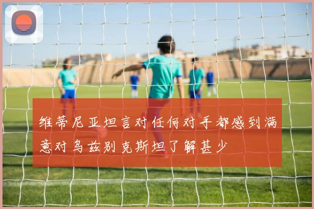 维蒂尼亚坦言对任何对手都感到满意对乌兹别克斯坦了解甚少