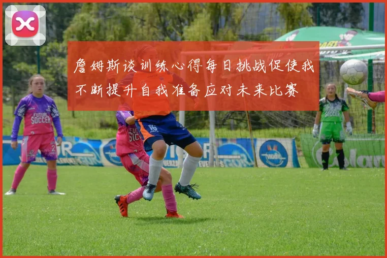 詹姆斯谈训练心得每日挑战促使我不断提升自我准备应对未来比赛