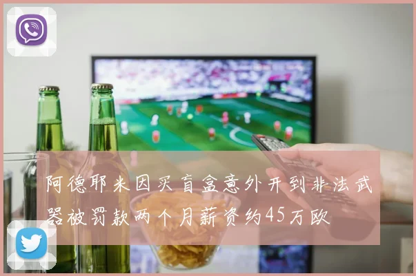 阿德耶米因买盲盒意外开到非法武器被罚款两个月薪资约45万欧