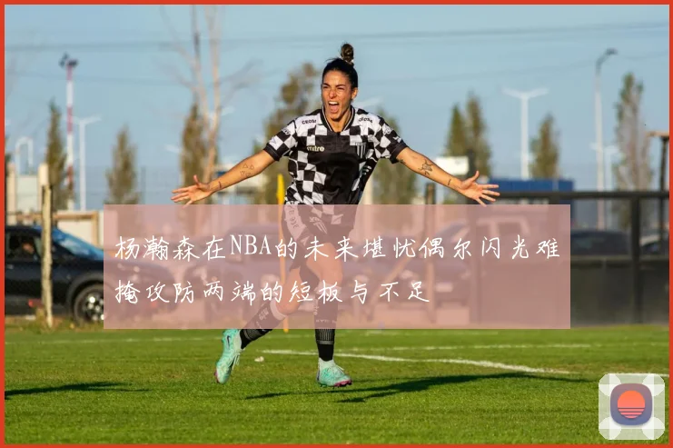 杨瀚森在NBA的未来堪忧偶尔闪光难掩攻防两端的短板与不足